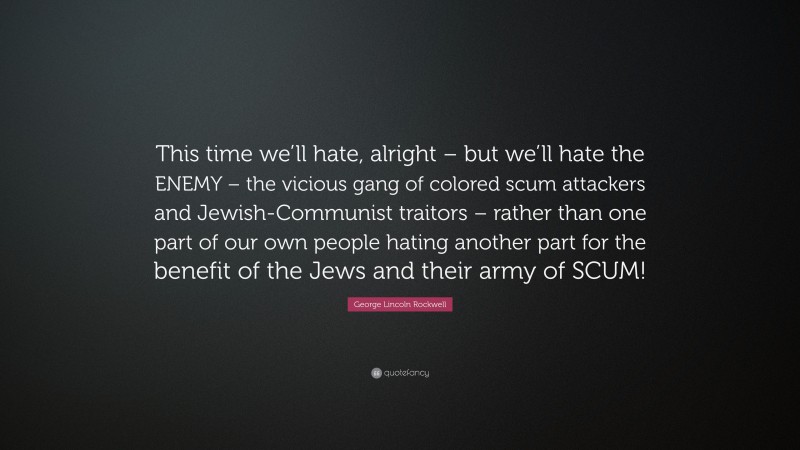 George Lincoln Rockwell Quote: “This time we’ll hate, alright – but we’ll hate the ENEMY – the vicious gang of colored scum attackers and Jewish-Communist traitors – rather than one part of our own people hating another part for the benefit of the Jews and their army of SCUM!”