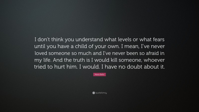 Maria Bello Quote: “I don’t think you understand what levels or what fears until you have a child of your own. I mean, I’ve never loved someone so much and I’ve never been so afraid in my life. And the truth is I would kill someone, whoever tried to hurt him. I would. I have no doubt about it.”