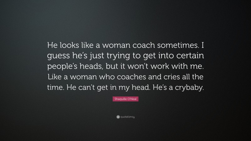 Shaquille O'Neal Quote: “He looks like a woman coach sometimes. I guess he’s just trying to get into certain people’s heads, but it won’t work with me. Like a woman who coaches and cries all the time. He can’t get in my head. He’s a crybaby.”