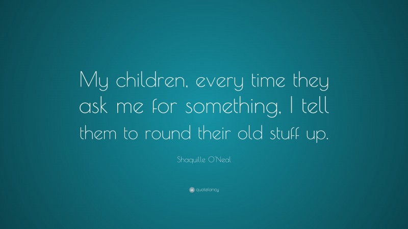 Shaquille O'Neal Quote: “My children, every time they ask me for something, I tell them to round their old stuff up.”