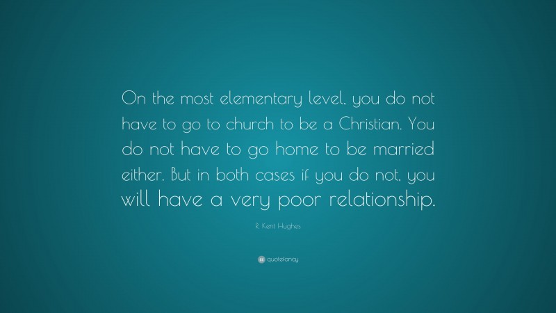 R. Kent Hughes Quote: “On the most elementary level, you do not have to go to church to be a Christian. You do not have to go home to be married either. But in both cases if you do not, you will have a very poor relationship.”