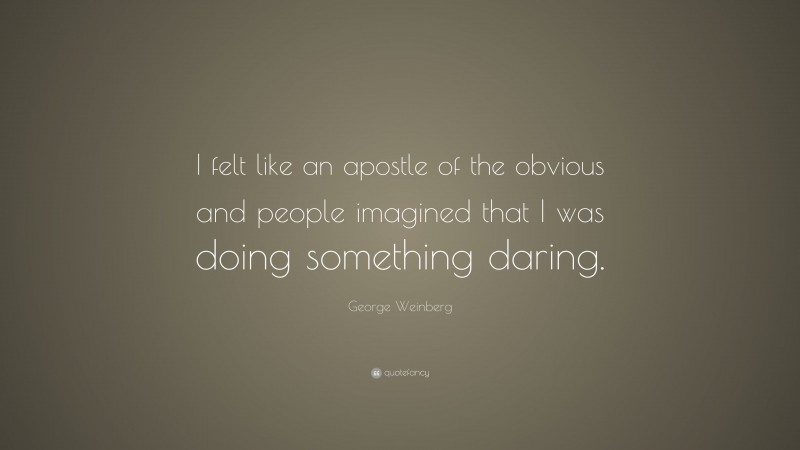 George Weinberg Quote: “I felt like an apostle of the obvious and people imagined that I was doing something daring.”
