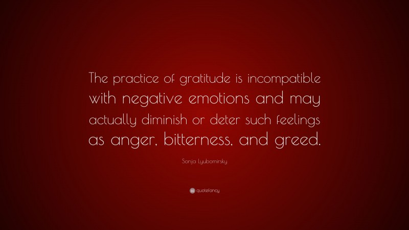 Sonja Lyubomirsky Quote: “The practice of gratitude is incompatible with negative emotions and may actually diminish or deter such feelings as anger, bitterness, and greed.”