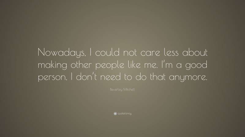 Beverley Mitchell Quote: “Nowadays, I could not care less about making other people like me. I’m a good person, I don’t need to do that anymore.”