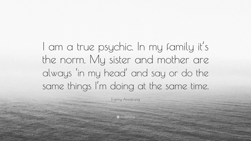 Franny Armstrong Quote: “I am a true psychic. In my family it’s the norm. My sister and mother are always ‘in my head’ and say or do the same things I’m doing at the same time.”