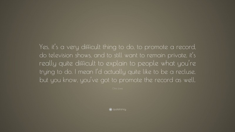 Chris Lowe Quote: “Yes, it’s a very difficult thing to do, to promote a record, do television shows, and to still want to remain private, it’s really quite difficult to explain to people what you’re trying to do. I mean I’d actually quite like to be a recluse, but you know, you’ve got to promote the record as well.”
