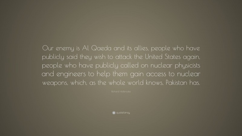 Richard Holbrooke Quote: “Our enemy is Al Qaeda and its allies, people who have publicly said they wish to attack the United States again, people who have publicly called on nuclear physicists and engineers to help them gain access to nuclear weapons, which, as the whole world knows, Pakistan has.”