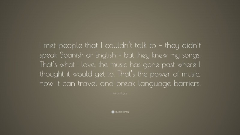 Prince Royce Quote: “I met people that I couldn’t talk to – they didn’t speak Spanish or English – but they knew my songs. That’s what I love, the music has gone past where I thought it would get to. That’s the power of music, how it can travel and break language barriers.”