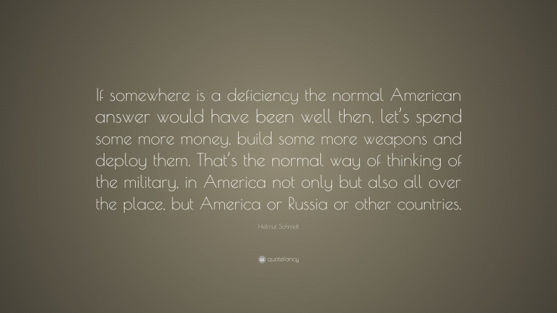 Helmut Schmidt Quote: “If somewhere is a deficiency the normal American answer would have been well then, let’s spend some more money, build some more weapons and deploy them. That’s the normal way of thinking of the military, in America not only but also all over the place, but America or Russia or other countries.”