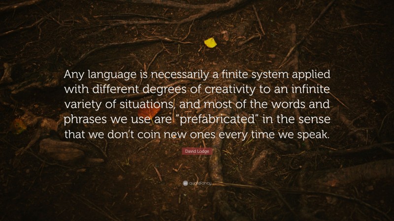 David Lodge Quote: “Any language is necessarily a finite system applied with different degrees of creativity to an infinite variety of situations, and most of the words and phrases we use are “prefabricated” in the sense that we don’t coin new ones every time we speak.”