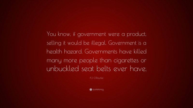 P.J. O'Rourke Quote: “You know, if government were a product, selling it would be illegal. Government is a health hazard. Governments have killed many more people than cigarettes or unbuckled seat belts ever have.”