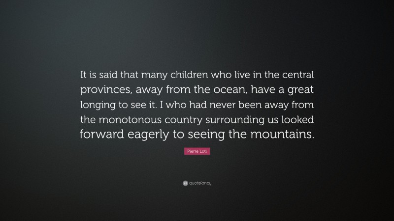 Pierre Loti Quote: “It is said that many children who live in the central provinces, away from the ocean, have a great longing to see it. I who had never been away from the monotonous country surrounding us looked forward eagerly to seeing the mountains.”