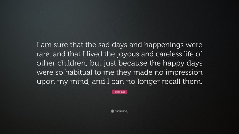 Pierre Loti Quote: “I am sure that the sad days and happenings were rare, and that I lived the joyous and careless life of other children; but just because the happy days were so habitual to me they made no impression upon my mind, and I can no longer recall them.”