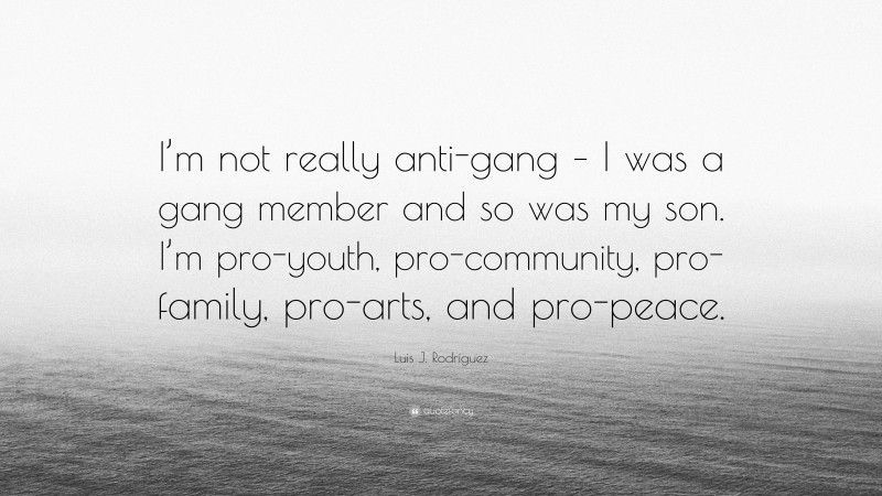 Luis J. Rodríguez Quote: “I’m not really anti-gang – I was a gang member and so was my son. I’m pro-youth, pro-community, pro-family, pro-arts, and pro-peace.”