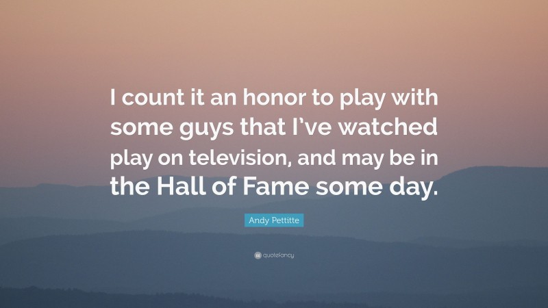 Andy Pettitte Quote: “I count it an honor to play with some guys that I’ve watched play on television, and may be in the Hall of Fame some day.”