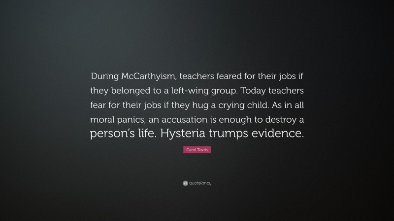Carol Tavris Quote: “During McCarthyism, teachers feared for their jobs if they belonged to a left-wing group. Today teachers fear for their jobs if they hug a crying child. As in all moral panics, an accusation is enough to destroy a person’s life. Hysteria trumps evidence.”