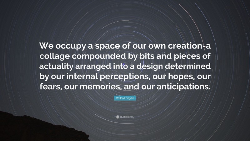 Willard Gaylin Quote: “We occupy a space of our own creation-a collage compounded by bits and pieces of actuality arranged into a design determined by our internal perceptions, our hopes, our fears, our memories, and our anticipations.”