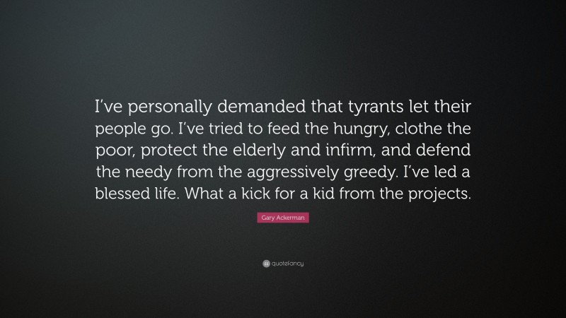 Gary Ackerman Quote: “I’ve personally demanded that tyrants let their people go. I’ve tried to feed the hungry, clothe the poor, protect the elderly and infirm, and defend the needy from the aggressively greedy. I’ve led a blessed life. What a kick for a kid from the projects.”
