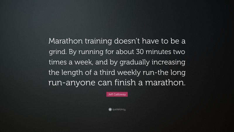 Jeff Galloway Quote: “Marathon training doesn’t have to be a grind. By running for about 30 minutes two times a week, and by gradually increasing the length of a third weekly run-the long run-anyone can finish a marathon.”