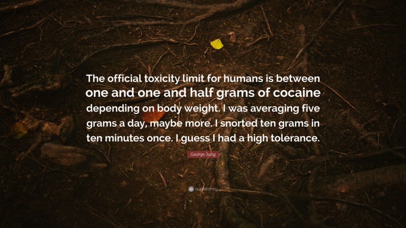 George Jung Quote: “The official toxicity limit for humans is between one and one and half grams of cocaine depending on body weight. I was averaging five grams a day, maybe more. I snorted ten grams in ten minutes once. I guess I had a high tolerance.”