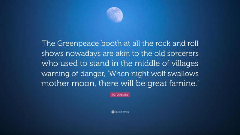 P.J. O'Rourke Quote: “The Greenpeace booth at all the rock and roll shows nowadays are akin to the old sorcerers who used to stand in the middle of villages warning of danger, ‘When night wolf swallows mother moon, there will be great famine.’”