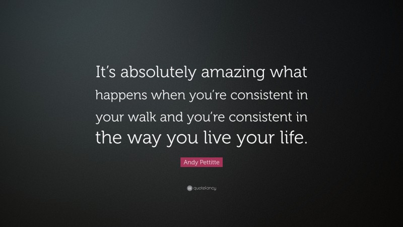 Andy Pettitte Quote: “It’s absolutely amazing what happens when you’re consistent in your walk and you’re consistent in the way you live your life.”