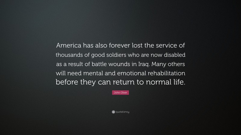 John Olver Quote: “America has also forever lost the service of thousands of good soldiers who are now disabled as a result of battle wounds in Iraq. Many others will need mental and emotional rehabilitation before they can return to normal life.”