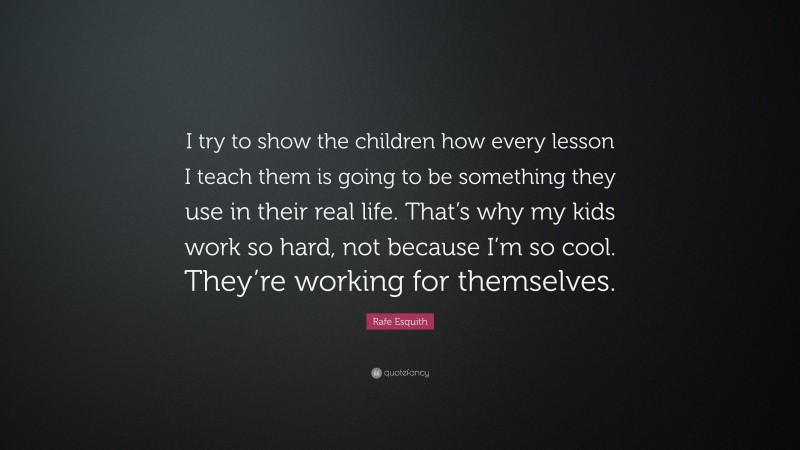 Rafe Esquith Quote: “I try to show the children how every lesson I teach them is going to be something they use in their real life. That’s why my kids work so hard, not because I’m so cool. They’re working for themselves.”