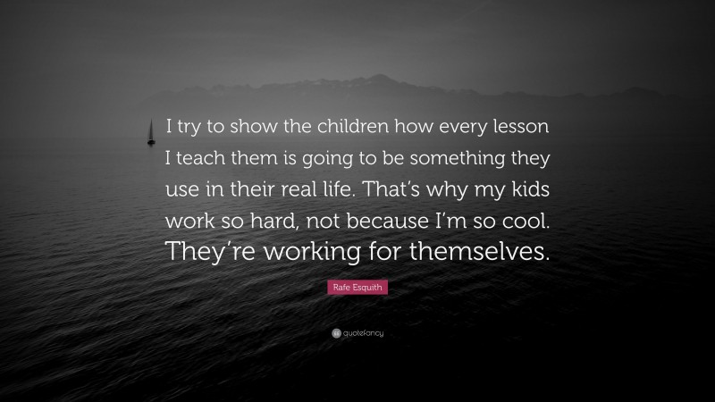 Rafe Esquith Quote: “I try to show the children how every lesson I teach them is going to be something they use in their real life. That’s why my kids work so hard, not because I’m so cool. They’re working for themselves.”