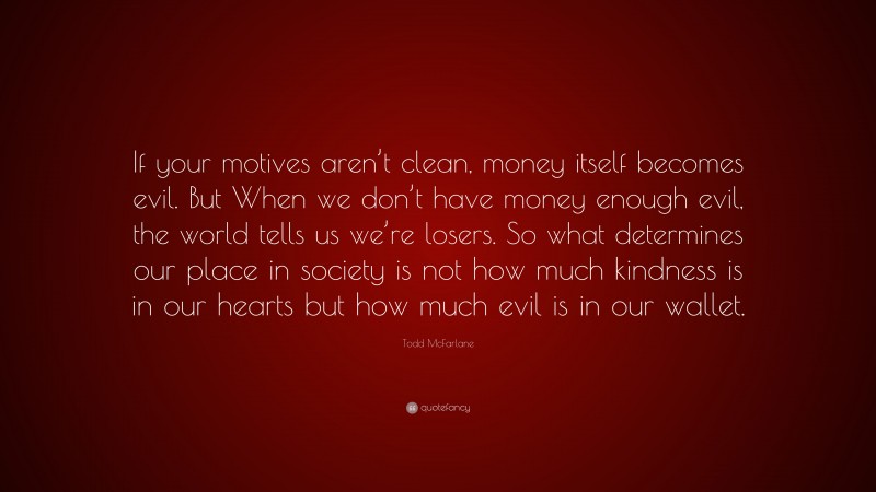 Todd McFarlane Quote: “If your motives aren’t clean, money itself becomes evil. But When we don’t have money enough evil, the world tells us we’re losers. So what determines our place in society is not how much kindness is in our hearts but how much evil is in our wallet.”
