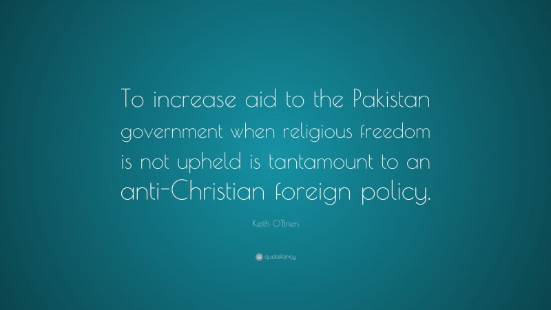 Keith O'Brien Quote: “To increase aid to the Pakistan government when religious freedom is not upheld is tantamount to an anti-Christian foreign policy.”