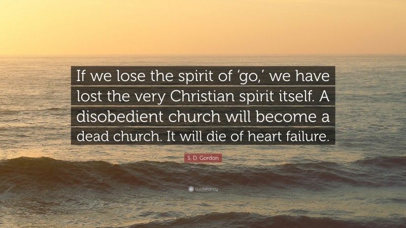 S. D. Gordon Quote: “If we lose the spirit of ‘go,’ we have lost the very Christian spirit itself. A disobedient church will become a dead church. It will die of heart failure.”