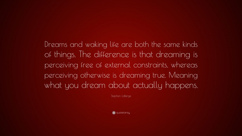 Stephen LaBerge Quote: “Dreams and waking life are both the same kinds of things. The difference is that dreaming is perceiving free of external constraints, whereas perceiving otherwise is dreaming true. Meaning what you dream about actually happens.”