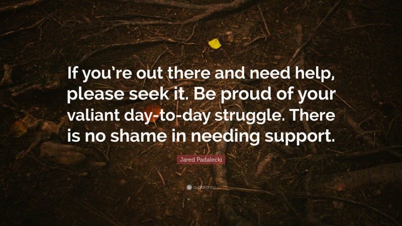 Jared Padalecki Quote: “If you’re out there and need help, please seek it. Be proud of your valiant day-to-day struggle. There is no shame in needing support.”