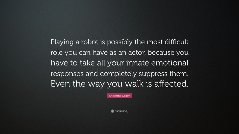 Kristanna Loken Quote: “Playing a robot is possibly the most difficult role you can have as an actor, because you have to take all your innate emotional responses and completely suppress them. Even the way you walk is affected.”