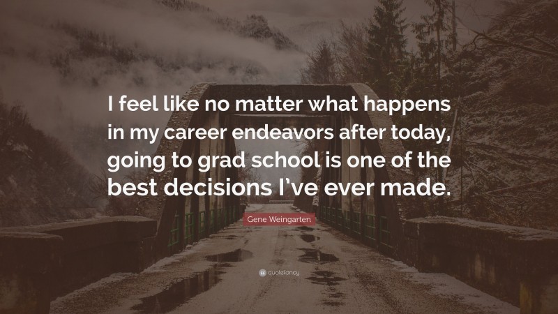Gene Weingarten Quote: “I feel like no matter what happens in my career endeavors after today, going to grad school is one of the best decisions I’ve ever made.”