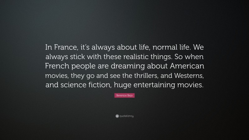 Berenice Bejo Quote: “In France, it’s always about life, normal life. We always stick with these realistic things. So when French people are dreaming about American movies, they go and see the thrillers, and Westerns, and science fiction, huge entertaining movies.”