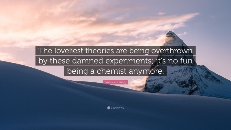 Justus von Liebig Quote: “The loveliest theories are being overthrown by these damned experiments; it’s no fun being a chemist anymore.”