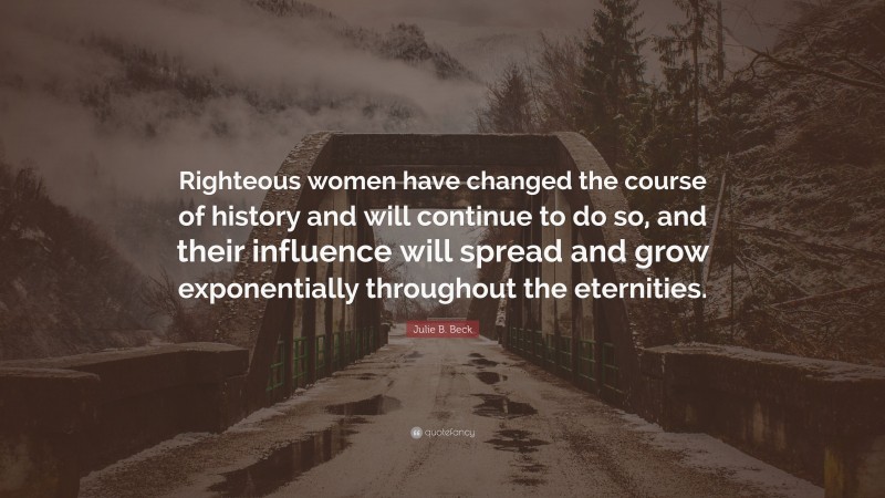 Julie B. Beck Quote: “Righteous women have changed the course of history and will continue to do so, and their influence will spread and grow exponentially throughout the eternities.”