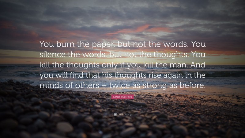 Linda Sue Park Quote: “You burn the paper, but not the words. You silence the words, but not the thoughts. You kill the thoughts only if you kill the man. And you will find that his thoughts rise again in the minds of others – twice as strong as before.”