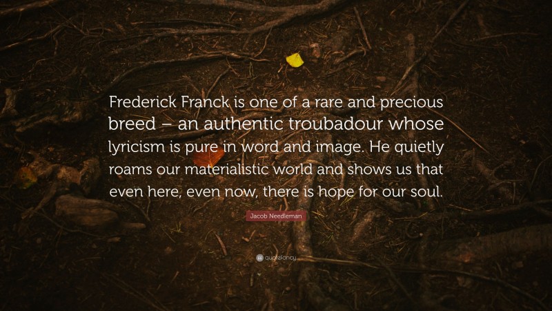 Jacob Needleman Quote: “Frederick Franck is one of a rare and precious breed – an authentic troubadour whose lyricism is pure in word and image. He quietly roams our materialistic world and shows us that even here, even now, there is hope for our soul.”