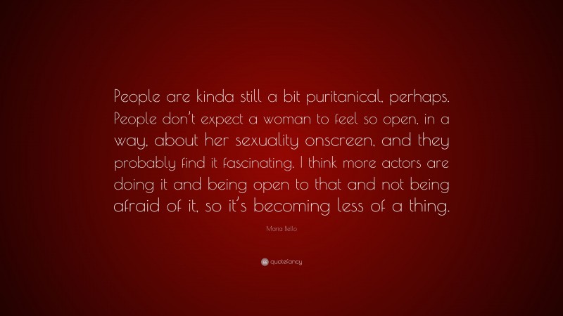 Maria Bello Quote: “People are kinda still a bit puritanical, perhaps. People don’t expect a woman to feel so open, in a way, about her sexuality onscreen, and they probably find it fascinating. I think more actors are doing it and being open to that and not being afraid of it, so it’s becoming less of a thing.”