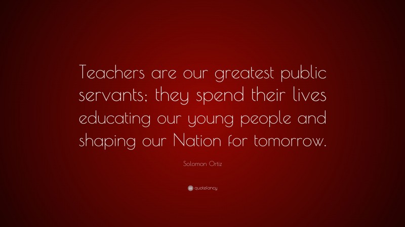Solomon Ortiz Quote: “Teachers are our greatest public servants; they spend their lives educating our young people and shaping our Nation for tomorrow.”