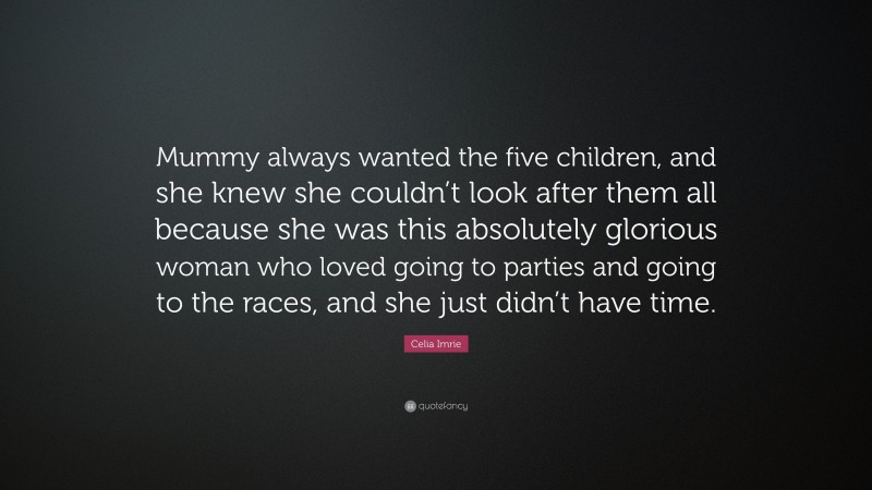 Celia Imrie Quote: “Mummy always wanted the five children, and she knew she couldn’t look after them all because she was this absolutely glorious woman who loved going to parties and going to the races, and she just didn’t have time.”