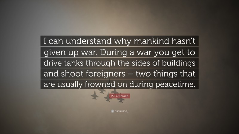 P.J. O'Rourke Quote: “I can understand why mankind hasn’t given up war. During a war you get to drive tanks through the sides of buildings and shoot foreigners – two things that are usually frowned on during peacetime.”