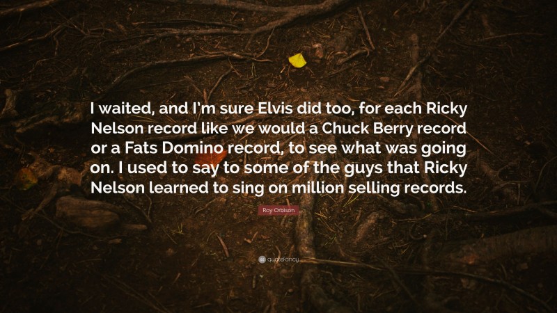 Roy Orbison Quote: “I waited, and I’m sure Elvis did too, for each Ricky Nelson record like we would a Chuck Berry record or a Fats Domino record, to see what was going on. I used to say to some of the guys that Ricky Nelson learned to sing on million selling records.”