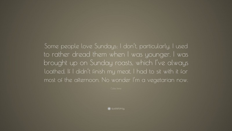 Celia Imrie Quote: “Some people love Sundays; I don’t, particularly. I used to rather dread them when I was younger. I was brought up on Sunday roasts, which I’ve always loathed. If I didn’t finish my meat, I had to sit with it for most of the afternoon. No wonder I’m a vegetarian now.”