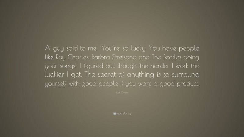 Buck Owens Quote: “A guy said to me, ‘You’re so lucky. You have people like Ray Charles, Barbra Streisand and The Beatles doing your songs.’ I figured out, though, the harder I work the luckier I get. The secret of anything is to surround yourself with good people if you want a good product.”