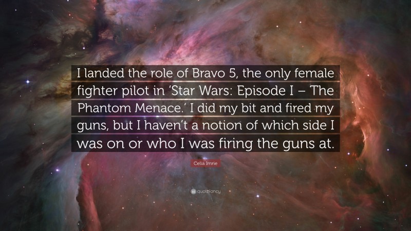 Celia Imrie Quote: “I landed the role of Bravo 5, the only female fighter pilot in ‘Star Wars: Episode I – The Phantom Menace.’ I did my bit and fired my guns, but I haven’t a notion of which side I was on or who I was firing the guns at.”