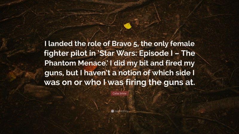 Celia Imrie Quote: “I landed the role of Bravo 5, the only female fighter pilot in ‘Star Wars: Episode I – The Phantom Menace.’ I did my bit and fired my guns, but I haven’t a notion of which side I was on or who I was firing the guns at.”